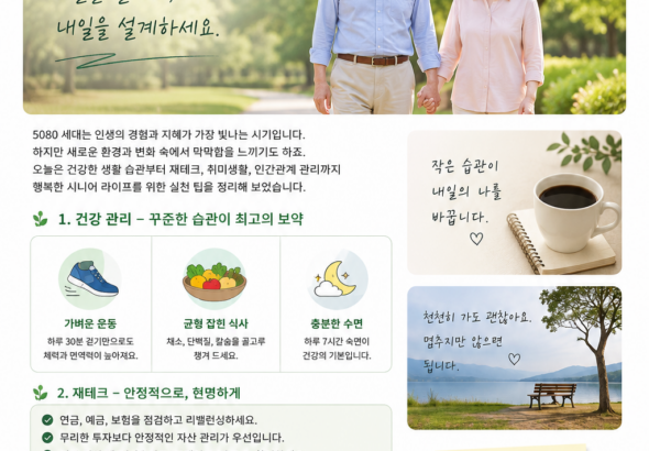 # 5080 세대, 지금이 제2의 인생을 준비할 가장 좋은 때입니다 **건강·재테크·취미·인간관계까지! 행복한 시니어 라이프를 위한 오늘의 이야기** “이제 와서 뭘 새롭게 시작해?” 이런 생각을 한 번쯤 해보셨나요? 50대가 지나고 60대, 70대, 80대를 바라보게 되면 예전과는 조금 다른 고민이 생깁니다. 건강은 어떻게 관리해야 할지, 은퇴 후 생활비는 충분할지, 자녀와의 관계는 어떻게 해야 할지, 그리고 무엇보다 **앞으로의 시간을 어떻게 즐겁게 보낼지** 생각하게 됩니다. 하지만 한편으로 생각하면 지금이야말로 좋은 시기입니다. 젊었을 때는 가족과 직장을 위해 바쁘게 살았다면, 이제는 **내 건강과 내 취미, 내 행복을 조금 더 생각해도 되는 시간**이기 때문입니다. ## 1. 건강 관리, 거창하게 시작하지 마세요 건강을 위해 꼭 헬스장에 가거나 어려운 운동을 해야 하는 것은 아닙니다. 가장 중요한 것은 **꾸준히 움직이는 습관**입니다. 날씨가 너무 덥거나 추운 날에는 무리하지 말고 실내에서 가볍게 스트레칭을 하고, 날씨가 괜찮다면 가까운 공원이나 산책로를 천천히 걸어보세요. 식사도 마찬가지입니다. 채소와 단백질을 골고루 먹고, 지나치게 짠 음식이나 과식은 줄이는 것부터 시작하면 됩니다. 무엇보다 정기적인 건강검진과 본인에게 맞는 운동 방법을 전문가와 상담하는 것도 중요합니다. **작은 습관 하나가 10년 후의 몸을 바꿀 수 있습니다.** ## 2. 은퇴 후 재테크는 '수익률'보다 '안정성' 50대 이후에는 무조건 높은 수익을 기대하기보다 현재 가지고 있는 자산을 어떻게 안정적으로 관리할 것인지가 중요합니다. 먼저 현재의 연금과 예금, 보험, 부동산 등 자산을 한 번 정리해 보세요. 그리고 매달 꼭 필요한 생활비가 얼마인지 계산해보는 것도 좋습니다. 특히 투자 상품을 선택할 때는 “얼마나 벌 수 있느냐”만 생각하지 말고 **얼마나 잃을 수 있는가**도 함께 살펴봐야 합니다. 국민연금이나 기초연금, 주택연금 등 본인이 받을 수 있는 공적 지원 제도가 있는지도 확인해두면 좋습니다. > **5080 재테크의 핵심은 '한 방'이 아니라 '오래 버틸 수 있는 구조'입니다.** ## 3. 이제는 취미 하나쯤 만들어 보세요 최근 시니어 라이프에서는 단순한 휴식보다 여행, 스포츠, 문화생활, 취미활동에 적극적으로 참여하는 흐름이 커지고 있습니다. 파크골프, 걷기, 사진, 낚시, 텃밭 가꾸기, 악기, 그림, 글쓰기 등 선택지는 정말 많습니다. 중요한 것은 **잘하는 취미가 아니라 하고 싶은 취미**를 찾는 것입니다. 특히 취미를 통해 새로운 사람을 만나는 것도 큰 즐거움이 될 수 있습니다. 혼자 하는 취미도 좋지만 동호회나 주민센터, 문화센터 등의 프로그램에 참여해 보는 것도 추천합니다. ## 4. 새로운 공부를 시작하기 좋은 나이 “이 나이에 무슨 공부야?” 이렇게 생각할 필요가 없습니다. 오히려 50대 이후에는 그동안 살아온 경험이 있기 때문에 새로운 것을 배웠을 때 얻는 즐거움이 더 클 수 있습니다. 스마트폰 활용법, 사진 촬영, AI 활용법, 외국어, 자격증, 글쓰기 등 관심 있는 분야부터 가볍게 시작해 보세요. 2026년 시니어 트렌드에서도 교육과 자기계발, 새로운 커뮤니티가 중요한 흐름으로 꼽히고 있습니다. ## 5. 결국 가장 중요한 것은 사람입니다 나이가 들수록 인간관계가 자연스럽게 줄어들 수 있습니다. 그래서 더 의식적으로 사람을 만나야 합니다. 친구에게 먼저 전화 한 통을 걸어보고, 오랫동안 만나지 못했던 지인에게 안부를 물어보세요. 가족에게도 “잘 지내지?”라는 짧은 말 한마디를 먼저 건네보세요. 거창한 만남이 아니어도 괜찮습니다. 함께 커피 한 잔을 마시고, 공원을 걷고, 여행 이야기를 나누는 것만으로도 삶은 훨씬 풍성해집니다. ## 오늘부터 딱 하나만 해보세요 ① 20~30분 걷기 ② 냉장고 속 식재료 정리하기 ③ 연금·보험·예금 한번 확인하기 ④ 하고 싶었던 취미 하나 검색하기 ⑤ 친구 한 명에게 전화하기 다섯 가지 중 하나만 골라도 충분합니다. **인생의 변화는 거창한 결심보다 작은 행동에서 시작되니까요.** ### 마무리하며 5080 세대의 삶은 끝을 향해 가는 시간이 아니라 **새로운 인생을 만들어가는 시간**일 수 있습니다. 건강을 지키고, 돈을 관리하고, 새로운 것을 배우고, 좋은 사람들과 시간을 보내세요. 그리고 무엇보다 남은 시간을 너무 아끼지만 말고 **지금 이 순간도 충분히 즐기셨으면 좋겠습니다.** > **“지금 이 순간이 당신의 인생에서 가장 젊은 날입니다.”** 오늘은 무엇부터 시작해 보실 건가요? 🌿 #5080 #시니어 #액티브시니어 #5060 #7080 #시니어라이프 #은퇴생활 #건강관리 #노후준비 #시니어재테크 #취미생활 #인생2막 #행복한노후 #중년생활 #노후생활
