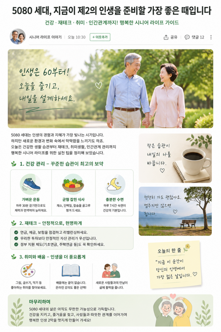 # 5080 세대, 지금이 제2의 인생을 준비할 가장 좋은 때입니다 **건강·재테크·취미·인간관계까지! 행복한 시니어 라이프를 위한 오늘의 이야기** “이제 와서 뭘 새롭게 시작해?” 이런 생각을 한 번쯤 해보셨나요? 50대가 지나고 60대, 70대, 80대를 바라보게 되면 예전과는 조금 다른 고민이 생깁니다. 건강은 어떻게 관리해야 할지, 은퇴 후 생활비는 충분할지, 자녀와의 관계는 어떻게 해야 할지, 그리고 무엇보다 **앞으로의 시간을 어떻게 즐겁게 보낼지** 생각하게 됩니다. 하지만 한편으로 생각하면 지금이야말로 좋은 시기입니다. 젊었을 때는 가족과 직장을 위해 바쁘게 살았다면, 이제는 **내 건강과 내 취미, 내 행복을 조금 더 생각해도 되는 시간**이기 때문입니다. ## 1. 건강 관리, 거창하게 시작하지 마세요 건강을 위해 꼭 헬스장에 가거나 어려운 운동을 해야 하는 것은 아닙니다. 가장 중요한 것은 **꾸준히 움직이는 습관**입니다. 날씨가 너무 덥거나 추운 날에는 무리하지 말고 실내에서 가볍게 스트레칭을 하고, 날씨가 괜찮다면 가까운 공원이나 산책로를 천천히 걸어보세요. 식사도 마찬가지입니다. 채소와 단백질을 골고루 먹고, 지나치게 짠 음식이나 과식은 줄이는 것부터 시작하면 됩니다. 무엇보다 정기적인 건강검진과 본인에게 맞는 운동 방법을 전문가와 상담하는 것도 중요합니다. **작은 습관 하나가 10년 후의 몸을 바꿀 수 있습니다.** ## 2. 은퇴 후 재테크는 '수익률'보다 '안정성' 50대 이후에는 무조건 높은 수익을 기대하기보다 현재 가지고 있는 자산을 어떻게 안정적으로 관리할 것인지가 중요합니다. 먼저 현재의 연금과 예금, 보험, 부동산 등 자산을 한 번 정리해 보세요. 그리고 매달 꼭 필요한 생활비가 얼마인지 계산해보는 것도 좋습니다. 특히 투자 상품을 선택할 때는 “얼마나 벌 수 있느냐”만 생각하지 말고 **얼마나 잃을 수 있는가**도 함께 살펴봐야 합니다. 국민연금이나 기초연금, 주택연금 등 본인이 받을 수 있는 공적 지원 제도가 있는지도 확인해두면 좋습니다. > **5080 재테크의 핵심은 '한 방'이 아니라 '오래 버틸 수 있는 구조'입니다.** ## 3. 이제는 취미 하나쯤 만들어 보세요 최근 시니어 라이프에서는 단순한 휴식보다 여행, 스포츠, 문화생활, 취미활동에 적극적으로 참여하는 흐름이 커지고 있습니다. 파크골프, 걷기, 사진, 낚시, 텃밭 가꾸기, 악기, 그림, 글쓰기 등 선택지는 정말 많습니다. 중요한 것은 **잘하는 취미가 아니라 하고 싶은 취미**를 찾는 것입니다. 특히 취미를 통해 새로운 사람을 만나는 것도 큰 즐거움이 될 수 있습니다. 혼자 하는 취미도 좋지만 동호회나 주민센터, 문화센터 등의 프로그램에 참여해 보는 것도 추천합니다. ## 4. 새로운 공부를 시작하기 좋은 나이 “이 나이에 무슨 공부야?” 이렇게 생각할 필요가 없습니다. 오히려 50대 이후에는 그동안 살아온 경험이 있기 때문에 새로운 것을 배웠을 때 얻는 즐거움이 더 클 수 있습니다. 스마트폰 활용법, 사진 촬영, AI 활용법, 외국어, 자격증, 글쓰기 등 관심 있는 분야부터 가볍게 시작해 보세요. 2026년 시니어 트렌드에서도 교육과 자기계발, 새로운 커뮤니티가 중요한 흐름으로 꼽히고 있습니다. ## 5. 결국 가장 중요한 것은 사람입니다 나이가 들수록 인간관계가 자연스럽게 줄어들 수 있습니다. 그래서 더 의식적으로 사람을 만나야 합니다. 친구에게 먼저 전화 한 통을 걸어보고, 오랫동안 만나지 못했던 지인에게 안부를 물어보세요. 가족에게도 “잘 지내지?”라는 짧은 말 한마디를 먼저 건네보세요. 거창한 만남이 아니어도 괜찮습니다. 함께 커피 한 잔을 마시고, 공원을 걷고, 여행 이야기를 나누는 것만으로도 삶은 훨씬 풍성해집니다. ## 오늘부터 딱 하나만 해보세요 ① 20~30분 걷기 ② 냉장고 속 식재료 정리하기 ③ 연금·보험·예금 한번 확인하기 ④ 하고 싶었던 취미 하나 검색하기 ⑤ 친구 한 명에게 전화하기 다섯 가지 중 하나만 골라도 충분합니다. **인생의 변화는 거창한 결심보다 작은 행동에서 시작되니까요.** ### 마무리하며 5080 세대의 삶은 끝을 향해 가는 시간이 아니라 **새로운 인생을 만들어가는 시간**일 수 있습니다. 건강을 지키고, 돈을 관리하고, 새로운 것을 배우고, 좋은 사람들과 시간을 보내세요. 그리고 무엇보다 남은 시간을 너무 아끼지만 말고 **지금 이 순간도 충분히 즐기셨으면 좋겠습니다.** > **“지금 이 순간이 당신의 인생에서 가장 젊은 날입니다.”** 오늘은 무엇부터 시작해 보실 건가요? 🌿 #5080 #시니어 #액티브시니어 #5060 #7080 #시니어라이프 #은퇴생활 #건강관리 #노후준비 #시니어재테크 #취미생활 #인생2막 #행복한노후 #중년생활 #노후생활